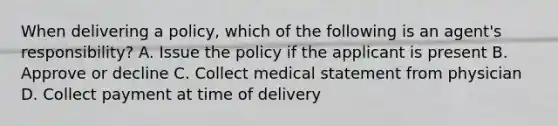 When delivering a policy, which of the following is an agent's responsibility? A. Issue the policy if the applicant is present B. Approve or decline C. Collect medical statement from physician D. Collect payment at time of delivery