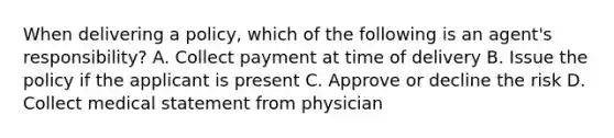 When delivering a policy, which of the following is an agent's responsibility? A. Collect payment at time of delivery B. Issue the policy if the applicant is present C. Approve or decline the risk D. Collect medical statement from physician