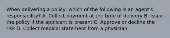 When delivering a policy, which of the following is an agent's responsibility? A. Collect payment at the time of delivery B. Issue the policy if the applicant is present C. Approve or decline the risk D. Collect medical statement from a physician