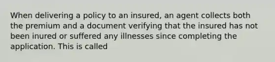 When delivering a policy to an insured, an agent collects both the premium and a document verifying that the insured has not been inured or suffered any illnesses since completing the application. This is called