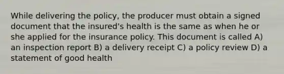 While delivering the policy, the producer must obtain a signed document that the insured's health is the same as when he or she applied for the insurance policy. This document is called A) an inspection report B) a delivery receipt C) a policy review D) a statement of good health