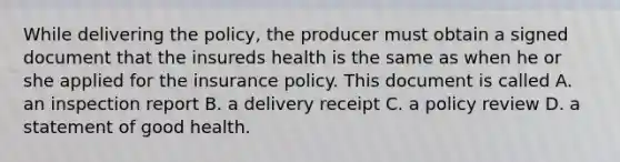 While delivering the policy, the producer must obtain a signed document that the insureds health is the same as when he or she applied for the insurance policy. This document is called A. an inspection report B. a delivery receipt C. a policy review D. a statement of good health.