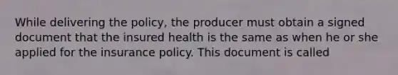 While delivering the policy, the producer must obtain a signed document that the insured health is the same as when he or she applied for the insurance policy. This document is called