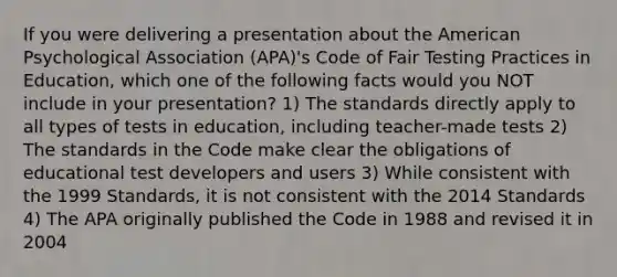 If you were delivering a presentation about the American Psychological Association (APA)'s Code of Fair Testing Practices in Education, which one of the following facts would you NOT include in your presentation? 1) The standards directly apply to all types of tests in education, including teacher-made tests 2) The standards in the Code make clear the obligations of educational test developers and users 3) While consistent with the 1999 Standards, it is not consistent with the 2014 Standards 4) The APA originally published the Code in 1988 and revised it in 2004