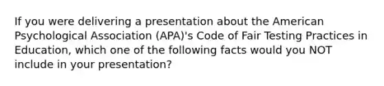 If you were delivering a presentation about the American Psychological Association (APA)'s Code of Fair Testing Practices in Education, which one of the following facts would you NOT include in your presentation?