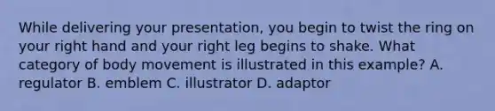 While delivering your presentation, you begin to twist the ring on your right hand and your right leg begins to shake. What category of body movement is illustrated in this example? A. regulator B. emblem C. illustrator D. adaptor