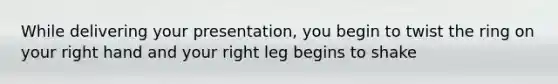 While delivering your presentation, you begin to twist the ring on your right hand and your right leg begins to shake