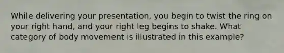 While delivering your presentation, you begin to twist the ring on your right hand, and your right leg begins to shake. What category of body movement is illustrated in this example?