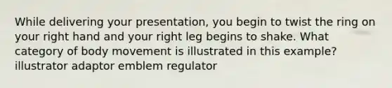 While delivering your presentation, you begin to twist the ring on your right hand and your right leg begins to shake. What category of body movement is illustrated in this example? illustrator adaptor emblem regulator