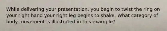 While delivering your presentation, you begin to twist the ring on your right hand your right leg begins to shake. What category of body movement is illustrated in this example?