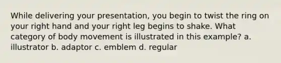 While delivering your presentation, you begin to twist the ring on your right hand and your right leg begins to shake. What category of body movement is illustrated in this example? a. illustrator b. adaptor c. emblem d. regular