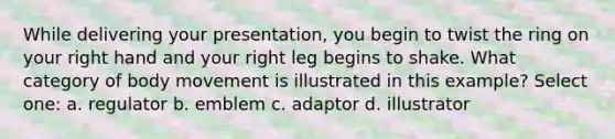 While delivering your presentation, you begin to twist the ring on your right hand and your right leg begins to shake. What category of body movement is illustrated in this example? Select one: a. regulator b. emblem c. adaptor d. illustrator