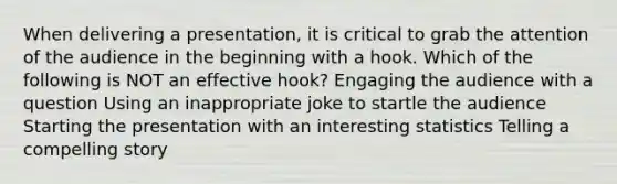 When delivering a presentation, it is critical to grab the attention of the audience in the beginning with a hook. Which of the following is NOT an effective hook? Engaging the audience with a question Using an inappropriate joke to startle the audience Starting the presentation with an interesting statistics Telling a compelling story