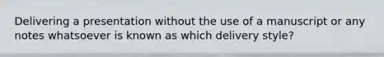 Delivering a presentation without the use of a manuscript or any notes whatsoever is known as which delivery style?