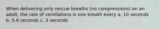 When delivering only rescue breaths (no compressions) on an adult, the rate of ventilations is one breath every a. 10 seconds b. 5-6 seconds c. 3 seconds