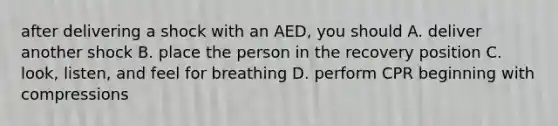 after delivering a shock with an AED, you should A. deliver another shock B. place the person in the recovery position C. look, listen, and feel for breathing D. perform CPR beginning with compressions