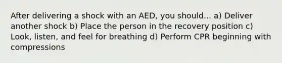 After delivering a shock with an AED, you should... a) Deliver another shock b) Place the person in the recovery position c) Look, listen, and feel for breathing d) Perform CPR beginning with compressions