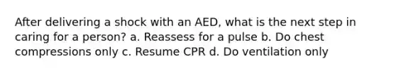 After delivering a shock with an AED, what is the next step in caring for a person? a. Reassess for a pulse b. Do chest compressions only c. Resume CPR d. Do ventilation only