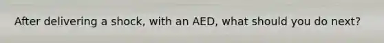 After delivering a shock, with an AED, what should you do next?