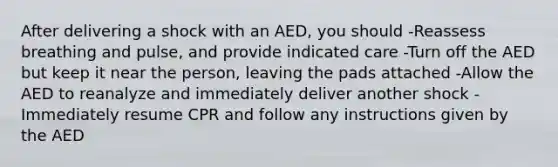 After delivering a shock with an AED, you should -Reassess breathing and pulse, and provide indicated care -Turn off the AED but keep it near the person, leaving the pads attached -Allow the AED to reanalyze and immediately deliver another shock -Immediately resume CPR and follow any instructions given by the AED