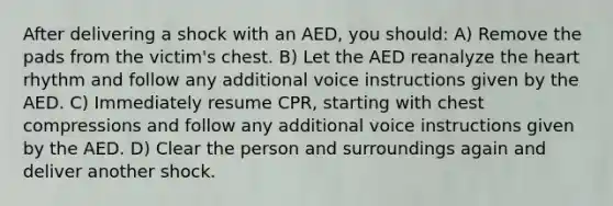 After delivering a shock with an AED, you should: A) Remove the pads from the victim's chest. B) Let the AED reanalyze the heart rhythm and follow any additional voice instructions given by the AED. C) Immediately resume CPR, starting with chest compressions and follow any additional voice instructions given by the AED. D) Clear the person and surroundings again and deliver another shock.