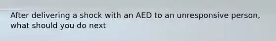 After delivering a shock with an AED to an unresponsive person, what should you do next