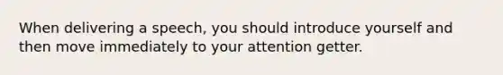 When delivering a speech, you should introduce yourself and then move immediately to your attention getter.