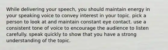 While delivering your speech, you should maintain energy in your speaking voice to convey interest in your topic. pick a person to look at and maintain constant eye contact. use a consistent tone of voice to encourage the audience to listen carefully. speak quickly to show that you have a strong understanding of the topic.