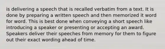 is delivering a speech that is recalled verbatim from a text. It is done by preparing a written speech and then memorized it word for word. This is best done when conveying a short speech like introducing a speaker or presenting or accepting an award. Speakers deliver their speeches from memory for them to figure out their exact wording ahead of time.