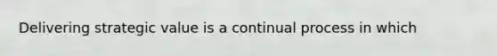 Delivering strategic value is a continual process in which