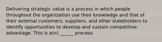 Delivering strategic value is a process in which people throughout the organization use their knowledge and that of their external customers, suppliers, and other stakeholders to identify opportunities to develop and sustain competitive advantage. This is a(n) ______ process.