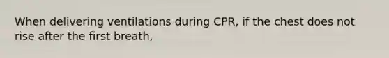 When delivering ventilations during CPR, if the chest does not rise after the first breath,