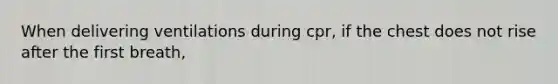 When delivering ventilations during cpr, if the chest does not rise after the first breath,