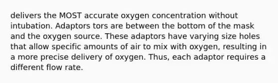 delivers the MOST accurate oxygen concentration without intubation. Adaptors tors are between the bottom of the mask and the oxygen source. These adaptors have varying size holes that allow specific amounts of air to mix with oxygen, resulting in a more precise delivery of oxygen. Thus, each adaptor requires a different flow rate.