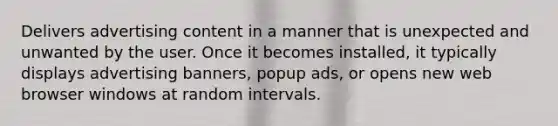 Delivers advertising content in a manner that is unexpected and unwanted by the user. Once it becomes installed, it typically displays advertising banners, popup ads, or opens new web browser windows at random intervals.