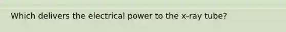 Which delivers the electrical power to the x-ray tube?