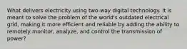 What delivers electricity using two-way digital technology. It is meant to solve the problem of the world's outdated electrical grid, making it more efficient and reliable by adding the ability to remotely monitor, analyze, and control the transmission of power?
