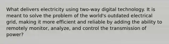 What delivers electricity using two-way digital technology. It is meant to solve the problem of the world's outdated electrical grid, making it more efficient and reliable by adding the ability to remotely monitor, analyze, and control the transmission of power?