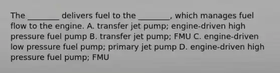 The ________ delivers fuel to the ________, which manages fuel flow to the engine. A. transfer jet pump; engine-driven high pressure fuel pump B. transfer jet pump; FMU C. engine-driven low pressure fuel pump; primary jet pump D. engine-driven high pressure fuel pump; FMU