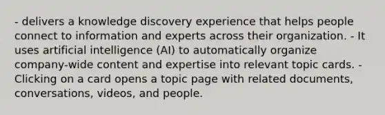 - delivers a knowledge discovery experience that helps people connect to information and experts across their organization. - It uses artificial intelligence (AI) to automatically organize company-wide content and expertise into relevant topic cards. - Clicking on a card opens a topic page with related documents, conversations, videos, and people.