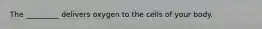 The _________ delivers oxygen to the cells of your body.
