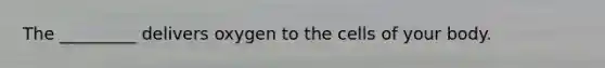 The _________ delivers oxygen to the cells of your body.