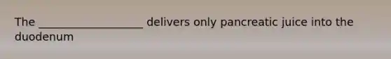 The ___________________ delivers only pancreatic juice into the duodenum