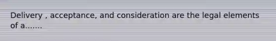 Delivery , acceptance, and consideration are the legal elements of a.......