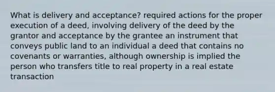 What is delivery and acceptance? required actions for the proper execution of a deed, involving delivery of the deed by the grantor and acceptance by the grantee an instrument that conveys public land to an individual a deed that contains no covenants or warranties, although ownership is implied the person who transfers title to real property in a real estate transaction