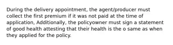 During the delivery appointment, the agent/producer must collect the first premium if it was not paid at the time of application, Additionally, the policyowner must sign a statement of good health attesting that their health is the o same as when they applied for the policy.