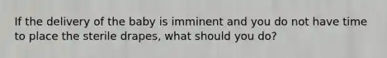 If the delivery of the baby is imminent and you do not have time to place the sterile drapes, what should you do?