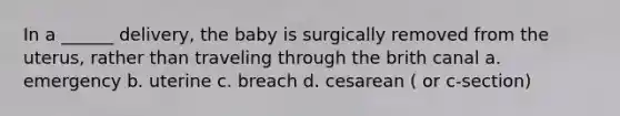 In a ______ delivery, the baby is surgically removed from the uterus, rather than traveling through the brith canal a. emergency b. uterine c. breach d. cesarean ( or c-section)