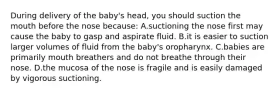 During delivery of the baby's head, you should suction the mouth before the nose because: A.suctioning the nose first may cause the baby to gasp and aspirate fluid. B.it is easier to suction larger volumes of fluid from the baby's oropharynx. C.babies are primarily mouth breathers and do not breathe through their nose. D.the mucosa of the nose is fragile and is easily damaged by vigorous suctioning.