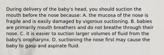 During delivery of the baby's head, you should suction the mouth before the nose because: A. the mucosa of the nose is fragile and is easily damaged by vigorous suctioning. B. babies are primarily mouth breathers and do not breathe through their nose. C. it is easier to suction larger volumes of fluid from the baby's oropharynx. D. suctioning the nose first may cause the baby to gasp and aspirate fluid.